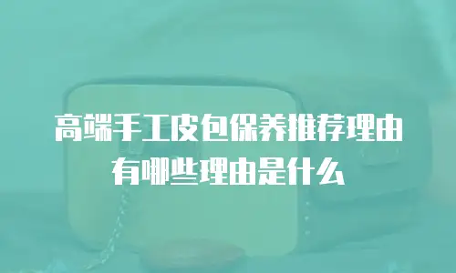 高端手工皮包保养推荐理由有哪些理由是什么