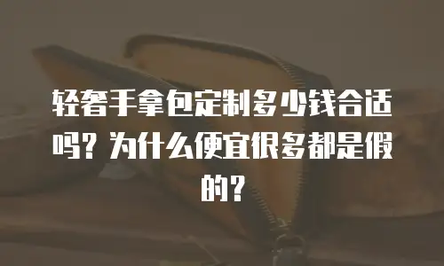 轻奢手拿包定制多少钱合适吗？为什么便宜很多都是假的？