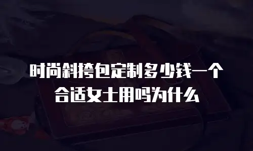 时尚斜挎包定制多少钱一个合适女士用吗为什么