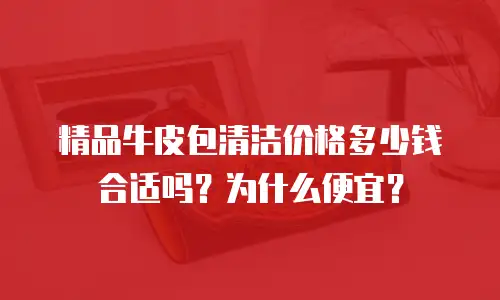 精品牛皮包清洁价格多少钱合适吗？为什么便宜？
