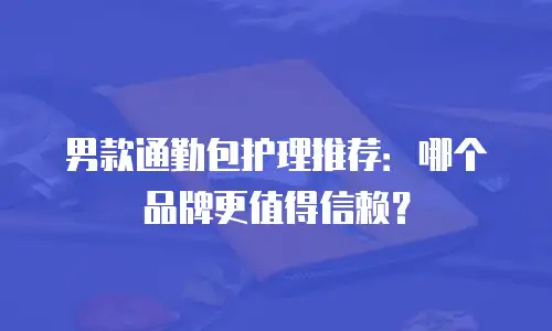 男款通勤包护理推荐：哪个品牌更值得信赖？