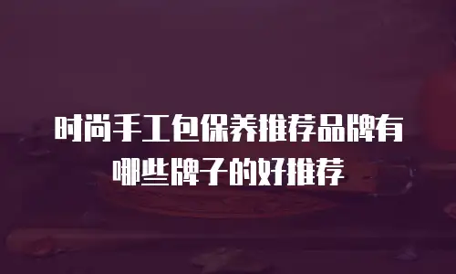 时尚手工包保养推荐品牌有哪些牌子的好推荐