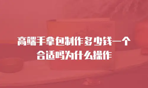 高端手拿包制作多少钱一个合适吗为什么操作