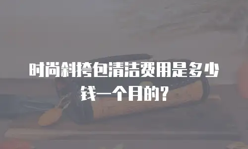 时尚斜挎包清洁费用是多少钱一个月的？