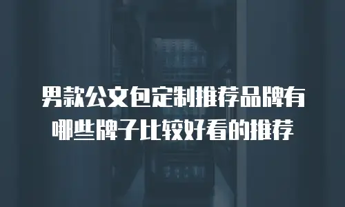 男款公文包定制推荐品牌有哪些牌子比较好看的推荐