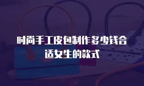 时尚手工皮包制作多少钱合适女生的款式