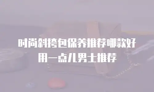 时尚斜挎包保养推荐哪款好用一点儿男士推荐