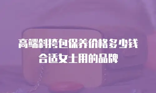 高端斜挎包保养价格多少钱合适女士用的品牌