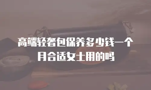高端轻奢包保养多少钱一个月合适女士用的吗