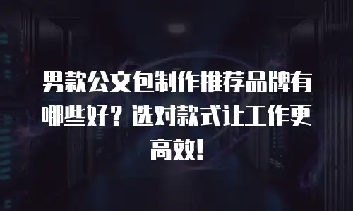 男款公文包制作推荐品牌有哪些好？选对款式让工作更高效！