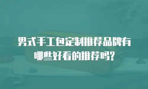 男式手工包定制推荐品牌有哪些好看的推荐吗?