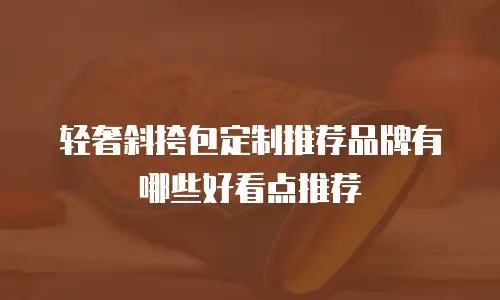 轻奢斜挎包定制推荐品牌有哪些好看点推荐