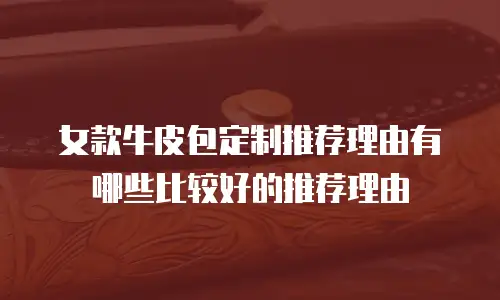 女款牛皮包定制推荐理由有哪些比较好的推荐理由