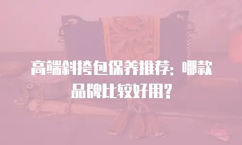 高端斜挎包保养推荐: 哪款品牌比较好用?