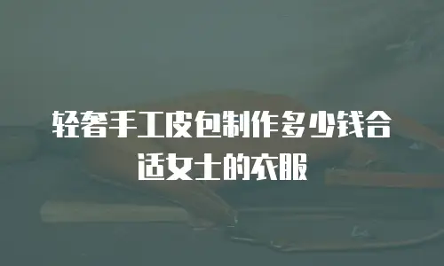 轻奢手工皮包制作多少钱合适女士的衣服