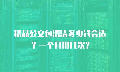 精品公文包清洁多少钱合适？一个月用几次？