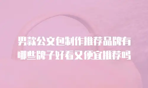 男款公文包制作推荐品牌有哪些牌子好看又便宜推荐吗