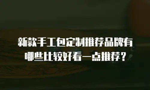 新款手工包定制推荐品牌有哪些比较好看一点推荐？