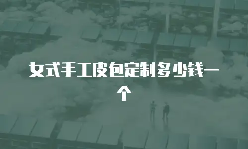 女式手工皮包定制多少钱一个