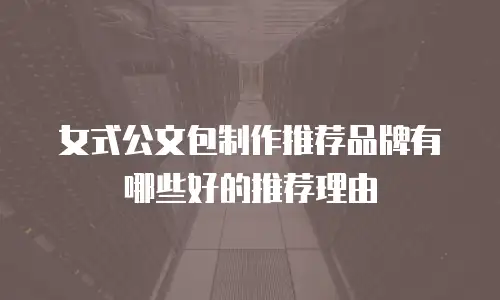 女式公文包制作推荐品牌有哪些好的推荐理由