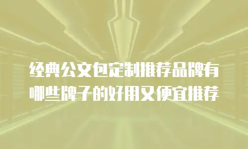 经典公文包定制推荐品牌有哪些牌子的好用又便宜推荐