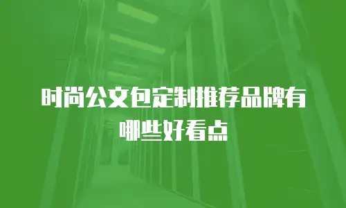 时尚公文包定制推荐品牌有哪些好看点