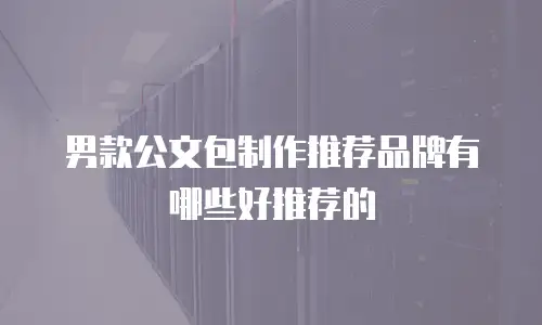 男款公文包制作推荐品牌有哪些好推荐的