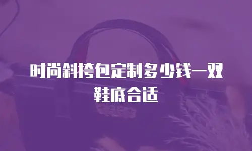 时尚斜挎包定制多少钱一双鞋底合适