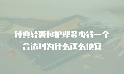 经典轻奢包护理多少钱一个合适吗为什么这么便宜