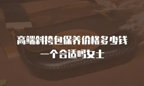 高端斜挎包保养价格多少钱一个合适吗女士