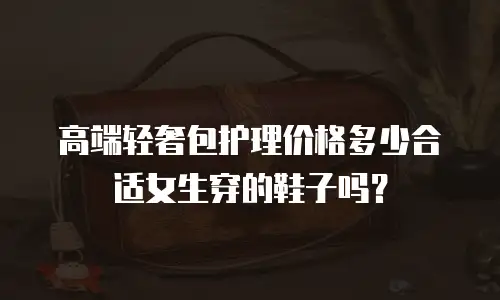 高端轻奢包护理价格多少合适女生穿的鞋子吗？