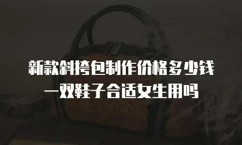 新款斜挎包制作价格多少钱一双鞋子合适女生用吗