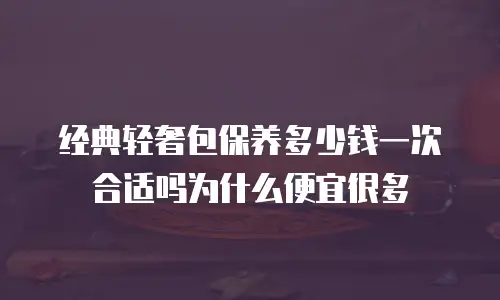 经典轻奢包保养多少钱一次合适吗为什么便宜很多
