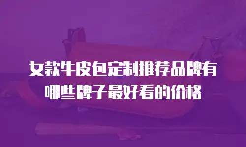 女款牛皮包定制推荐品牌有哪些牌子最好看的价格