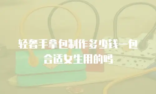 轻奢手拿包制作多少钱一包合适女生用的吗