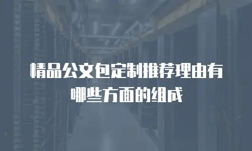 精品公文包定制推荐理由有哪些方面的组成
