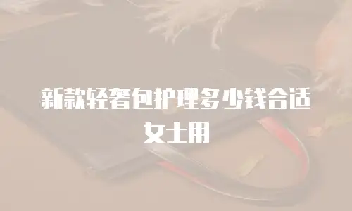 新款轻奢包护理多少钱合适女士用