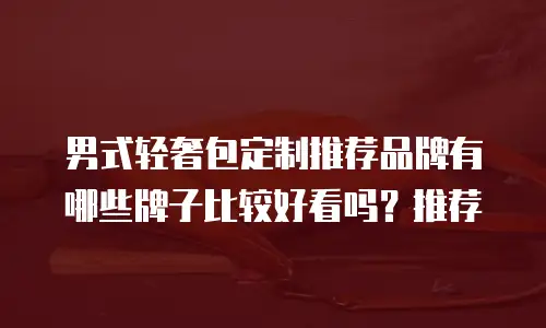 男式轻奢包定制推荐品牌有哪些牌子比较好看吗？推荐