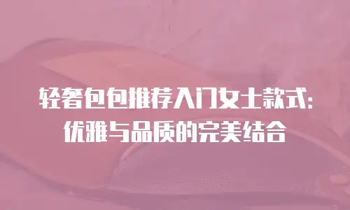 轻奢包包推荐入门女士款式：优雅与品质的完美结合