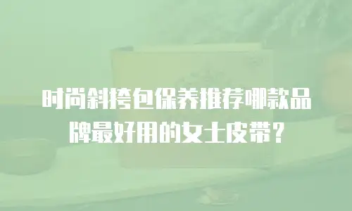 时尚斜挎包保养推荐哪款品牌最好用的女士皮带？