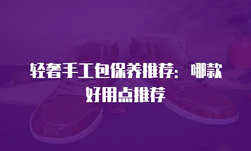 轻奢手工包保养推荐：哪款好用点推荐