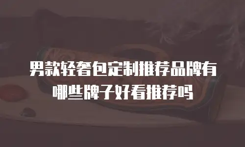 男款轻奢包定制推荐品牌有哪些牌子好看推荐吗