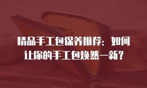 精品手工包保养推荐：如何让你的手工包焕然一新？