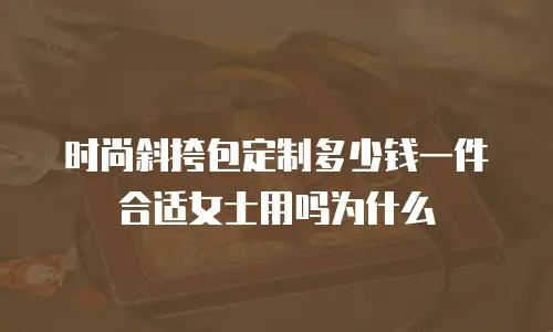时尚斜挎包定制多少钱一件合适女士用吗为什么
