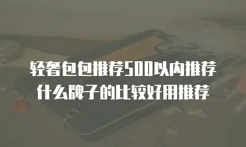 轻奢包包推荐500以内推荐什么牌子的比较好用推荐