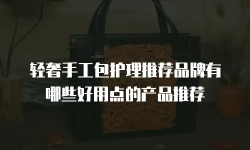 轻奢手工包护理推荐品牌有哪些好用点的产品推荐
