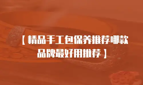 【精品手工包保养推荐哪款品牌最好用推荐】