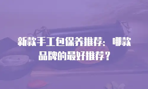 新款手工包保养推荐：哪款品牌的最好推荐？