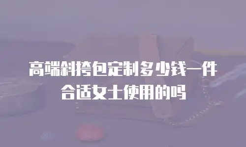 高端斜挎包定制多少钱一件合适女士使用的吗