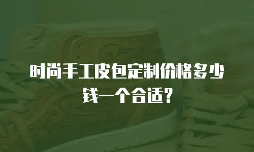 时尚手工皮包定制价格多少钱一个合适？